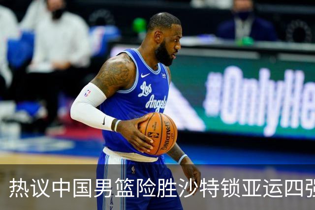 热议中国男篮险胜沙特锁亚运四强！苏群：主要原因是3个锋线受伤王俊杰4犯
